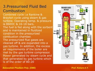 3.Pressurised Fluid Bed
Combustion
Combined cycle i.e Rankine &
Brayton cycle using steam & gas
turbine. Operating temp. & pressure
is 860OC & 16-18 bars.
The fuel is fed along with the sorbent
and is maintained in fluidized
condition in the pressurized
combustion chamber.
The pressurized flue gases are
cleaned off & are expanded into a
gas turbine. In addition, the excess
air requirements of the boiler are
met by the gas turbine compressor.
Power generated by steam cycle and
that generated by gas turbine which
is of the order of 80:20
Babasaheb Phadtare Poly. (DME) Prof. Kokare A.Y.
 
