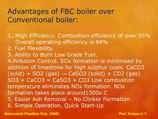 Advantages of FBC boiler over
Conventional boiler:
1. High Efficiency. Combustion efficiency of over 95%
Overall operating efficiency is 84%
2. Fuel Flexibility.
3. Ability to Burn Low Grade Fuel.
4.Pollution Control. SOx formation is minimised by
addition of limestone for high sulphur coals. CaCO3
(solid) + SO2 (gas) → CaSO3 (solid) + CO2 (gas)
SO3 + CaCO3 = CaSO3 + CO3 Low combustion
temperature eliminates NOx formation. NOx
formation takes place around1500o C
5. Easier Ash Removal – No Clinker Formation
6. Simple Operation, Quick Start-Up
Babasaheb Phadtare Poly. (DME) Prof. Kokare A.Y.
 