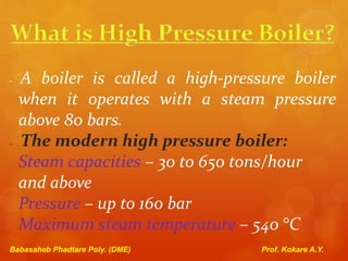 - A boiler is called a high-pressure boiler
when it operates with a steam pressure
above 80 bars.
- The modern high pressure boiler:
Steam capacities – 30 to 650 tons/hour
and above
Pressure – up to 160 bar
Maximum steam temperature – 540 °C
Babasaheb Phadtare Poly. (DME) Prof. Kokare A.Y.
 