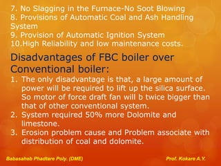 7. No Slagging in the Furnace-No Soot Blowing
8. Provisions of Automatic Coal and Ash Handling
System
9. Provision of Automatic Ignition System
10.High Reliability and low maintenance costs.
Disadvantages of FBC boiler over
Conventional boiler:
1. The only disadvantage is that, a large amount of
power will be required to lift up the silica surface.
So motor of force draft fan will b twice bigger than
that of other conventional system.
2. System required 50% more Dolomite and
limestone.
3. Erosion problem cause and Problem associate with
distribution of coal and dolomite.
Babasaheb Phadtare Poly. (DME) Prof. Kokare A.Y.
 