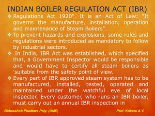 INDIAN BOILER REGULATION ACT (IBR)
 Regulations Act 1920". It is an Act of Law: "It
governs the manufacture, installation, operation
and maintenance of Steam Boilers".
 To prevent hazards and explosions, some rules and
regulations were introduced as mandatory to follow
by industrial sectors.
 In India, IBR Act was established, which specified
that, a Government Inspector would be responsible
and would have to certify all steam boilers as
'suitable from the safety point of view.
 Every part of IBR approved steam system has to be
manufactured, installed, tested, operated and
maintained under the watchful eye of local
inspector. Every customer, who runs an IBR boiler,
must carry out an annual IBR inspection in
Babasaheb Phadtare Poly. (DME) Prof. Kokare A.Y.
 