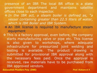 presence of an IBR The local BR office is a state
government department and maintains satellite
offices close to each inspector.
 In the IBR act, a steam boiler is defined as, "a
vessel containing greater than 22.5 liters of water,
which is IBR Boiler and IBR System.
 An IBR license is required to manufacture steam
equipment
 This is a factory approval, even before, the company
starts manufacturing valve or pipe etc. This license
is also given to workshops, where adequate
infrastructure for pressurized joint welding and
testing is available. The product drawing is
submitted for provisional IBR approval along with
the necessary fees paid. Once the approval is
received, raw materials have to be purchased from
IBR approved vendors.
Babasaheb Phadtare Poly. (DME) Prof. Kokare A.Y.
 