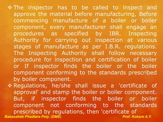 Babasaheb Phadtare Poly. (DME) Prof. Kokare A.Y.
 The inspector has to be called to inspect and
approve the material before manufacturing, Before
commencing manufacture of a boiler or boiler
component, every manufacturer shall engage an
procedures as specified by IBR. Inspecting
Authority for carrying out inspection at various
stages of manufacture as per I.B.R. regulations.
The Inspecting Authority shall follow necessary
procedure for inspection and certification of boiler
or If inspector finds the boiler or the boiler
component conforming to the standards prescribed
by boiler component.
 Regulations, he/she shall issue a 'certificate of
approval' and stamp the boiler or boiler component.
But, if inspector finds the boiler or boiler
component not conforming to the standards
prescribed by regulations, then 'certificate of
 