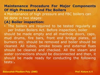 Babasaheb Phadtare Poly. (DME) Prof. Kokare A.Y.
Maintenance Procedure For Major Components
Of High Pressure And Fbc Boilers
• Maintenance of high pressure and FBC boilers can
be done in two stages:
(A) Boiler inspection:
• The boilers are required to be tested regularly as
per Indian Boilers Act. Before inspection, boiler
should be made empty and all manhole doors, caps,
mud drums, fire bars, front end bridge plates, oil
burners etc. should be removed and boiler should be
cleaned. All tubes, smoke boxes and external flues
should be cleaned and checked. All the steam and
water connections should be disconnected and then, it
should be made ready for conducting the following
tests:.
 