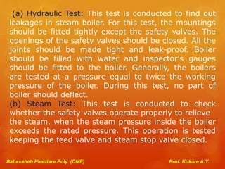 Babasaheb Phadtare Poly. (DME) Prof. Kokare A.Y.
(a) Hydraulic Test: This test is conducted to find out
leakages in steam boiler. For this test, the mountings
should be fitted tightly except the safety valves. The
openings of the safety valves should be closed. All the
joints should be made tight and leak-proof. Boiler
should be filled with water and inspector's gauges
should be fitted to the boiler. Generally, the boilers
are tested at a pressure equal to twice the working
pressure of the boiler. During this test, no part of
boiler should deflect.
(b) Steam Test: This test is conducted to check
whether the safety valves operate properly to relieve
the steam, when the steam pressure inside the boiler
exceeds the rated pressure. This operation is tested
keeping the feed valve and steam stop valve closed.
 