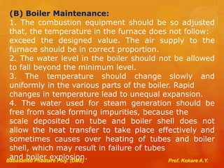 Babasaheb Phadtare Poly. (DME) Prof. Kokare A.Y.
(B) Boiler Maintenance:
1. The combustion equipment should be so adjusted
that, the temperature in the furnace does not follow:
exceed the designed value. The air supply to the
furnace should be in correct proportion.
2. The water level in the boiler should not be allowed
to fall beyond the minimum level.
3. The temperature should change slowly and
uniformly in the various parts of the boiler. Rapid
changes in temperature lead to unequal expansion.
4. The water used for steam generation should be
free from scale forming impurities, because the
scale deposited on tube and boiler shell does not
allow the heat transfer to take place effectively and
sometimes causes over heating of tubes and boiler
shell, which may result in failure of tubes
and boiler explosion.
 