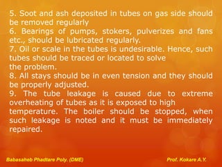 Babasaheb Phadtare Poly. (DME) Prof. Kokare A.Y.
5. Soot and ash deposited in tubes on gas side should
be removed regularly
6. Bearings of pumps, stokers, pulverizes and fans
etc., should be lubricated regularly.
7. Oil or scale in the tubes is undesirable. Hence, such
tubes should be traced or located to solve
the problem.
8. All stays should be in even tension and they should
be properly adjusted.
9. The tube leakage is caused due to extreme
overheating of tubes as it is exposed to high
temperature. The boiler should be stopped, when
such leakage is noted and it must be immediately
repaired.
 