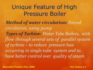 Unique Feature of High
Pressure Boiler
- Method of water circulation: Forced
circulation, using pump
- Types of Turbine: Water Tube Boilers, with
flow through several sets of parallel system
of turbine – to reduce pressure loss
occurring in single tube system and to
have better control over quality of steam.
Babasaheb Phadtare Poly. (DME) Prof. Kokare A.Y.
 