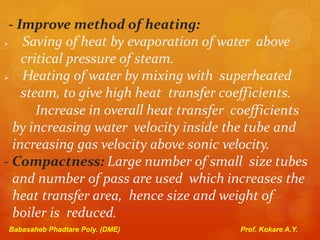 - Improve method of heating:
 Saving of heat by evaporation of water above
critical pressure of steam.
 Heating of water by mixing with superheated
steam, to give high heat transfer coefficients.
Increase in overall heat transfer coefficients
by increasing water velocity inside the tube and
increasing gas velocity above sonic velocity.
- Compactness: Large number of small size tubes
and number of pass are used which increases the
heat transfer area, hence size and weight of
boiler is reduced.
Babasaheb Phadtare Poly. (DME) Prof. Kokare A.Y.
 
