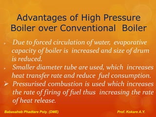 Advantages of High Pressure
Boiler over Conventional Boiler
 Due to forced circulation of water, evaporative
capacity of boiler is increased and size of drum
is reduced.
 Smaller diameter tube are used, which increases
heat transfer rate and reduce fuel consumption.
 Pressurised combustion is used which increases
the rate of firing of fuel thus increasing the rate
of heat release.
Babasaheb Phadtare Poly. (DME) Prof. Kokare A.Y.
 