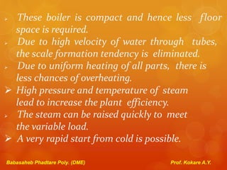 These boiler is compact and hence less floor
space is required.
 Due to high velocity of water through tubes,
the scale formation tendency is eliminated.
 Due to uniform heating of all parts, there is
less chances of overheating.
 High pressure and temperature of steam
lead to increase the plant efficiency.
 The steam can be raised quickly to meet
the variable load.
 A very rapid start from cold is possible.
Babasaheb Phadtare Poly. (DME) Prof. Kokare A.Y.
 