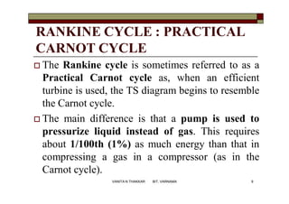 RANKINE CYCLE : PRACTICAL
CARNOT CYCLE
 The Rankine cycle is sometimes referred to as a
Practical Carnot cycle as, when an efficient
turbine is used, the TS diagram begins to resemble
the Carnot cycle.
 The main difference is that a pump is used to
pressurize liquid instead of gas. This requires
about 1/100th (1%) as much energy than that in
compressing a gas in a compressor (as in the
Carnot cycle).
9VANITA N THAKKAR BIT, VARNAMA
 