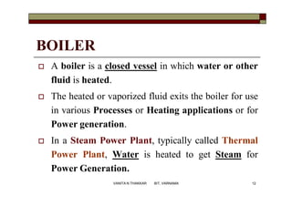 BOILER
 A boiler is a closed vessel in which water or other
fluid is heated.
 The heated or vaporized fluid exits the boiler for use
in various Processes or Heating applications or for
Power generation.
 In a Steam Power Plant, typically called Thermal
Power Plant, Water is heated to get Steam for
Power Generation.
12VANITA N THAKKAR BIT, VARNAMA
 