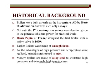HISTORICAL BACKGROUND
 Boilers were built as early as the 1st century AD by Hero
of Alexandria but were used only as toys.
 Not until the 17th century was serious consideration given
to the potential of steam power for practical work.
 Denis Papin of France designed the first boiler with a
safety valve in 1679;
 Earlier Boilers were made of wrought iron.
 As the advantages of high pressure and temperature were
realized, manufactures turned to steel.
 Modern boilers are made of alloy steel to withstand high
pressures and extremely high temperatures. 22VANITA N THAKKAR BIT, VARNAMA
 