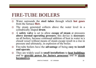 FIRE-TUBE BOILERS
 Water surrounds the steel tubes through which hot gases
from the furnace flow.
 The steam generated collects above the water level in a
cylindrically shaped drum.
 A safety valve is set to allow escape of steam at pressures
above normal operating pressure; this device is necessary
on all boilers, because continued addition of heat to water in a
closed vessel without means of steam escape result in a rise in
pressure and ultimately, in explosion of the boiler.
 Fire-tube boilers have the advantage of being easy to install
and operate.
 They are widely used in small installations to heat buildings
and to provide power for factory processes and in steam
locomotives.
24VANITA N THAKKAR BIT, VARNAMA
 