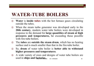 WATER-TUBE BOILERS
 Water is inside tubes with the hot furnace gases circulating
outside the tubes.
 When the steam turbo generator was developed early in the
20th century, modern water tube boilers were developed in
response to the demand for large quantities of steam at high
pressures and temperatures, far exceeding those possible
with fire-tube boilers.
 The tubes are outside the steam drum, which has no heating
surface and is much smaller than that in the fire-tube boiler.
 So, drum of water tube boiler is better able to withstand
higher pressures and temperatures.
 A wide variety of sizes and designs of water tube boilers are
used in ships and factories. 26VANITA N THAKKAR BIT, VARNAMA
 