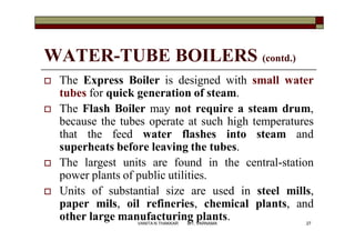 WATER-TUBE BOILERS (contd.)
 The Express Boiler is designed with small water
tubes for quick generation of steam.
 The Flash Boiler may not require a steam drum,
because the tubes operate at such high temperatures
that the feed water flashes into steam and
superheats before leaving the tubes.
 The largest units are found in the central-station
power plants of public utilities.
 Units of substantial size are used in steel mills,
paper mils, oil refineries, chemical plants, and
other large manufacturing plants. 27VANITA N THAKKAR BIT, VARNAMA
 