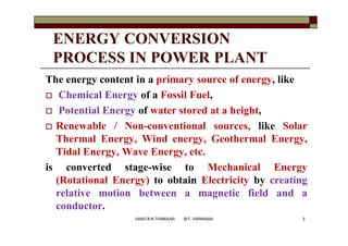 ENERGY CONVERSION
PROCESS IN POWER PLANT
The energy content in a primary source of energy, like
 Chemical Energy of a Fossil Fuel,
 Potential Energy of water stored at a height,
 Renewable / Non-conventional sources, like Solar
Thermal Energy, Wind energy, Geothermal Energy,
Tidal Energy, Wave Energy, etc.
is converted stage-wise to Mechanical Energy
(Rotational Energy) to obtain Electricity by creating
relative motion between a magnetic field and a
conductor.
3VANITA N THAKKAR BIT, VARNAMA
 