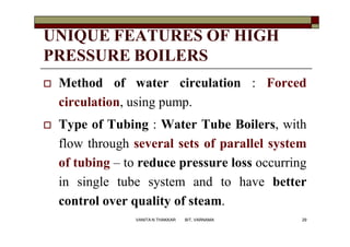 UNIQUE FEATURES OF HIGH
PRESSURE BOILERS
 Method of water circulation : Forced
circulation, using pump.
 Type of Tubing : Water Tube Boilers, with
flow through several sets of parallel system
of tubing – to reduce pressure loss occurring
in single tube system and to have better
control over quality of steam.
29VANITA N THAKKAR BIT, VARNAMA
 