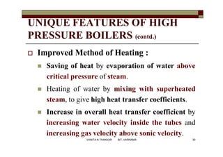 UNIQUE FEATURES OF HIGH
PRESSURE BOILERS (contd.)
 Improved Method of Heating :
 Saving of heat by evaporation of water above
critical pressure of steam.
 Heating of water by mixing with superheated
steam, to give high heat transfer coefficients.
 Increase in overall heat transfer coefficient by
increasing water velocity inside the tubes and
increasing gas velocity above sonic velocity.
30VANITA N THAKKAR BIT, VARNAMA
 