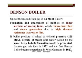 BENSON BOILER
One of the main difficulties in La Mont Boiler :
Formation and attachment of bubbles on inner
surfaces of heating tubes, which reduce heat flow
and steam generation due to high thermal
resistance than water film.
If boiler pressure is raised to critical pressure (225
atm.), density of steam and water would be the
same, hence bubble formation would be prevented.
Benson got this idea in 1922 and the first Benson
Boiler became operational in West Germany in 1927.
33VANITA N THAKKAR BIT, VARNAMA
 