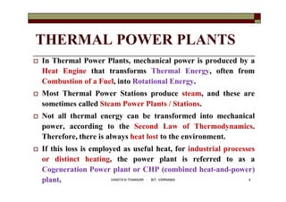 THERMAL POWER PLANTS
 In Thermal Power Plants, mechanical power is produced by a
Heat Engine that transforms Thermal Energy, often from
Combustion of a Fuel, into Rotational Energy.
 Most Thermal Power Stations produce steam, and these are
sometimes called Steam Power Plants / Stations.
 Not all thermal energy can be transformed into mechanical
power, according to the Second Law of Thermodynamics.
Therefore, there is always heat lost to the environment.
 If this loss is employed as useful heat, for industrial processes
or distinct heating, the power plant is referred to as a
Cogeneration Power plant or CHP (combined heat-and-power)
plant. 4VANITA N THAKKAR BIT, VARNAMA
 