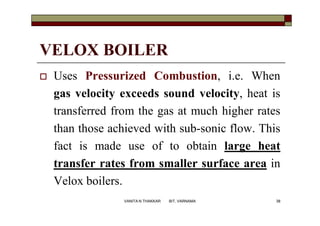 VELOX BOILER
 Uses Pressurized Combustion, i.e. When
gas velocity exceeds sound velocity, heat is
transferred from the gas at much higher rates
than those achieved with sub-sonic flow. This
fact is made use of to obtain large heat
transfer rates from smaller surface area in
Velox boilers.
38VANITA N THAKKAR BIT, VARNAMA
 