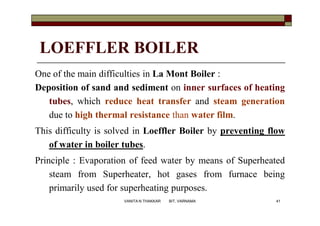 LOEFFLER BOILER
One of the main difficulties in La Mont Boiler :
Deposition of sand and sediment on inner surfaces of heating
tubes, which reduce heat transfer and steam generation
due to high thermal resistance than water film.
This difficulty is solved in Loeffler Boiler by preventing flow
of water in boiler tubes.
Principle : Evaporation of feed water by means of Superheated
steam from Superheater, hot gases from furnace being
primarily used for superheating purposes.
41VANITA N THAKKAR BIT, VARNAMA
 