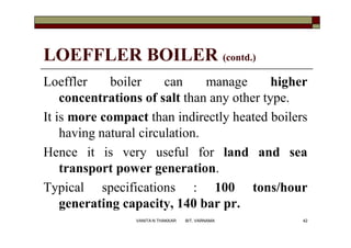 LOEFFLER BOILER (contd.)
Loeffler boiler can manage higher
concentrations of salt than any other type.
It is more compact than indirectly heated boilers
having natural circulation.
Hence it is very useful for land and sea
transport power generation.
Typical specifications : 100 tons/hour
generating capacity, 140 bar pr.
42VANITA N THAKKAR BIT, VARNAMA
 