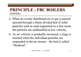 PRINCIPLE : FBC BOILERS
(CONTD.)
 When an evenly distributed air or gas is passed
upward through a finely divided bed of solid
particles such as sand supported on a fine mesh,
the particles are undisturbed at low velocity.
 As air velocity is gradually increased, a stage is
reached when the individual particles are
suspended in the air stream – the bed is called
“fluidised”.
57VANITA N THAKKAR BIT, VARNAMA
 