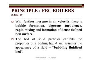 PRINCIPLE : FBC BOILERS
(CONTD.)
 With further increase in air velocity, there is
bubble formation, vigorous turbulence,
rapid mixing and formation of dense defined
bed surface.
 The bed of solid particles exhibits the
properties of a boiling liquid and assumes the
appearance of a fluid – “bubbling fluidized
bed”.
58VANITA N THAKKAR BIT, VARNAMA
 