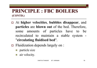 PRINCIPLE : FBC BOILERS
(CONTD.)
 At higher velocities, bubbles disappear, and
particles are blown out of the bed. Therefore,
some amounts of particles have to be
recirculated to maintain a stable system -
"circulating fluidised bed".
 Fluidization depends largely on :
 particle size
 air velocity.
59VANITA N THAKKAR BIT, VARNAMA
 