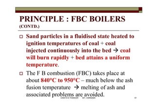 PRINCIPLE : FBC BOILERS
(CONTD.)
 Sand particles in a fluidised state heated to
ignition temperatures of coal + coal
injected continuously into the bed  coal
will burn rapidly + bed attains a uniform
temperature.
 The F B combustion (FBC) takes place at
about 840°C to 950°C – much below the ash
fusion temperature  melting of ash and
associated problems are avoided. 61VANITA N THAKKAR BIT, VARNAMA
 