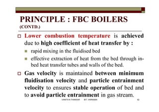 PRINCIPLE : FBC BOILERS
(CONTD.)
 Lower combustion temperature is achieved
due to high coefficient of heat transfer by :
 rapid mixing in the fluidised bed
 effective extraction of heat from the bed through in-
bed heat transfer tubes and walls of the bed.
 Gas velocity is maintained between minimum
fluidisation velocity and particle entrainment
velocity to ensures stable operation of bed and
to avoid particle entrainment in gas stream.
62VANITA N THAKKAR BIT, VARNAMA
 