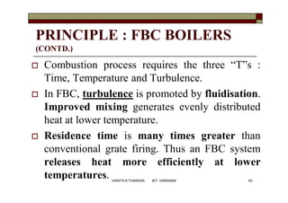 PRINCIPLE : FBC BOILERS
(CONTD.)
 Combustion process requires the three “T”s :
Time, Temperature and Turbulence.
 In FBC, turbulence is promoted by fluidisation.
Improved mixing generates evenly distributed
heat at lower temperature.
 Residence time is many times greater than
conventional grate firing. Thus an FBC system
releases heat more efficiently at lower
temperatures. 63VANITA N THAKKAR BIT, VARNAMA
 