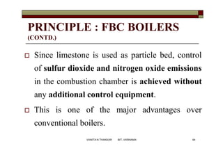 PRINCIPLE : FBC BOILERS
(CONTD.)
 Since limestone is used as particle bed, control
of sulfur dioxide and nitrogen oxide emissions
in the combustion chamber is achieved without
any additional control equipment.
 This is one of the major advantages over
conventional boilers.
64VANITA N THAKKAR BIT, VARNAMA
 