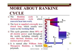 MORE ABOUT RANKINE
CYCLE
 The Rankine cycle is a
thermodynamic cycle which
converts heat into work.
 The heat is supplied externally to a
closed loop, which usually uses
water as the working fluid.
 This cycle generates about 80% of
all electric power used throughout
the world, including virtually all
solar thermal, biomass, coal and
nuclear power plants.
 It is named after William John
Macquorn Rankine, a Scottish
polymath. 6VANITA N THAKKAR BIT, VARNAMA
G4
 