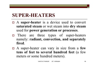 SUPER-HEATERS
 A super-heater is a device used to convert
saturated steam or wet steam into dry steam
used for power generation or processes.
 There are three types of super-heaters
namely: radiant, convection, and separately
fired.
 A super-heater can vary in size from a few
tens of feet to several hundred feet (a few
meters or some hundred meters).
68VANITA N THAKKAR BIT, VARNAMA
 