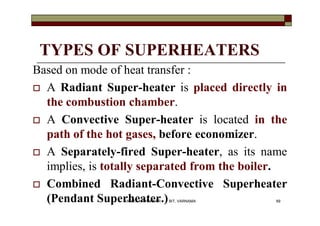 TYPES OF SUPERHEATERS
Based on mode of heat transfer :
 A Radiant Super-heater is placed directly in
the combustion chamber.
 A Convective Super-heater is located in the
path of the hot gases, before economizer.
 A Separately-fired Super-heater, as its name
implies, is totally separated from the boiler.
 Combined Radiant-Convective Superheater
(Pendant Superheater.) 69VANITA N THAKKAR BIT, VARNAMA
 