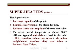 SUPER-HEATERS (contd.)
The Super-heater :
 Increases capacity of the plant.
 Eliminates corrosion of the steam turbine.
 Reduces steam consumption of the steam turbine.
 To resist metal temperatures above 600oC
different types of materials are used for the tubes
: M.S., seamless carbon steel tubes to chromium
molybdenum seamless alloy steel tubes to
Stainless Steel Tubes.
72VANITA N THAKKAR BIT, VARNAMA
 