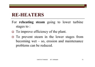 RE-HEATERS
For reheating steam going to lower turbine
stages to :
 To improve efficiency of the plant.
 To prevent steam in the lower stages from
becoming wet – so, erosion and maintenance
problems can be reduced.
73VANITA N THAKKAR BIT, VARNAMA
 