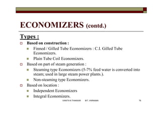 ECONOMIZERS (contd.)
Types :
 Based on construction :
 Finned / Gilled Tube Economizers : C.I. Gilled Tube
Economizers.
 Plain Tube Coil Economizers.
 Based on part of steam generation :
 Steaming type Economizers (5-7% feed water is converted into
steam; used in large steam power plants.).
 Non-steaming type Economizers.
 Based on location :
 Independent Economizers
 Integral Economizers.
76VANITA N THAKKAR BIT, VARNAMA
 
