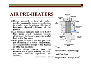 AIR PRE-HEATERS
 Device designed to heat air before
another process (for example, combustion
in a boiler) with the primary objective of
increasing thermal efficiency of the
process.
 Air preheater recovers heat from boiler
flue gases which increases thermal
efficiency of the boiler by reducing useful
heat lost in flue gases.
 Flue gases are sent to the flue gas stack
(or chimney) at a lower temperature,
allowing simplified design of the ducting
and the flue gas stack.
 It also allows control over the
temperature of gases leaving the stack
(to meet emissions regulations, for
example).
Types :
Recuperative : Tubular Type
and Plate Type
Regenerative : Storage Type77VANITA N THAKKAR BIT, VARNAMA
 