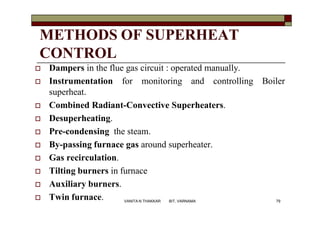 METHODS OF SUPERHEAT
CONTROL
 Dampers in the flue gas circuit : operated manually.
 Instrumentation for monitoring and controlling Boiler
superheat.
 Combined Radiant-Convective Superheaters.
 Desuperheating.
 Pre-condensing the steam.
 By-passing furnace gas around superheater.
 Gas recirculation.
 Tilting burners in furnace
 Auxiliary burners.
 Twin furnace. 79VANITA N THAKKAR BIT, VARNAMA
 