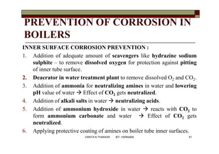 PREVENTION OF CORROSION IN
BOILERS
INNER SURFACE CORROSION PREVENTION :
1. Addition of adequate amount of scavengers like hydrazine sodium
sulphite – to remove dissolved oxygen for protection against pitting
of inner tube surface.
2. Deaerator in water treatment plant to remove dissolved O2 and CO2.
3. Addition of ammonia for neutralizing amines in water and lowering
pH value of water  Effect of CO2 gets neutralized.
4. Addition of alkali salts in water  neutralizing acids.
5. Addition of ammonium hydroxide in water  reacts with CO2 to
form ammonium carbonate and water  Effect of CO2 gets
neutralized.
6. Applying protective coating of amines on boiler tube inner surfaces.
81VANITA N THAKKAR BIT, VARNAMA
 