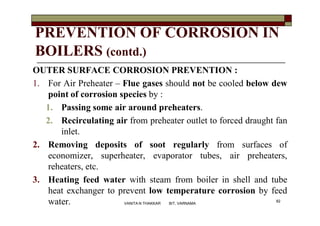 PREVENTION OF CORROSION IN
BOILERS (contd.)
OUTER SURFACE CORROSION PREVENTION :
1. For Air Preheater – Flue gases should not be cooled below dew
point of corrosion species by :
1. Passing some air around preheaters.
2. Recirculating air from preheater outlet to forced draught fan
inlet.
2. Removing deposits of soot regularly from surfaces of
economizer, superheater, evaporator tubes, air preheaters,
reheaters, etc.
3. Heating feed water with steam from boiler in shell and tube
heat exchanger to prevent low temperature corrosion by feed
water. 82
VANITA N THAKKAR BIT, VARNAMA
 