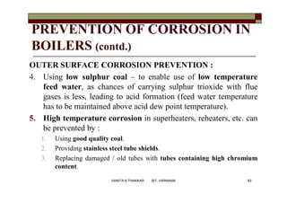 PREVENTION OF CORROSION IN
BOILERS (contd.)
OUTER SURFACE CORROSION PREVENTION :
4. Using low sulphur coal – to enable use of low temperature
feed water, as chances of carrying sulphur trioxide with flue
gases is less, leading to acid formation (feed water temperature
has to be maintained above acid dew point temperature).
5. High temperature corrosion in superheaters, reheaters, etc. can
be prevented by :
1. Using good quality coal.
2. Providing stainless steel tube shields.
3. Replacing damaged / old tubes with tubes containing high chromium
content.
83VANITA N THAKKAR BIT, VARNAMA
 
