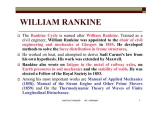 WILLIAM RANKINE
 The Rankine Cycle is named after William Rankine. Trained as a
civil engineer, William Rankine was appointed to the chair of civil
engineering and mechanics at Glasgow in 1855. He developed
methods to solve the force distribution in frame structures.
 He worked on heat, and attempted to derive Sadi Carnot's law from
his own hypothesis. His work was extended by Maxwell.
 Rankine also wrote on fatigue in the metal of railway axles, on
Earth pressures in soil mechanics and the stability of walls. He was
elected a Fellow of the Royal Society in 1853.
 Among his most important works are Manual of Applied Mechanics
(1858), Manual of the Steam Engine and Other Prime Movers
(1859) and On the Thermodynamic Theory of Waves of Finite
Longitudinal Disturbance.
7VANITA N THAKKAR BIT, VARNAMA
 