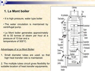 1. La Mont boiler
• It is high pressure, water type boiler
• The water circulation is maintained by
centrifugal pump.
• La Mont boiler generates approximately
45 to 50 tonnes of steam per hour at a
pressure of 13 bar and a
temperature of 500°C.
Advantages of a La Mont Boiler:
1. Small diameter tubes are used, so that
high heat transfer rate is maintained.
2. The multiple tubes circuit gives flexibility for
suitable location of heat transfer equipments.
 