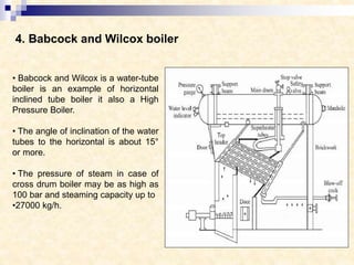 4. Babcock and Wilcox boiler
• Babcock and Wilcox is a water-tube
boiler is an example of horizontal
inclined tube boiler it also a High
Pressure Boiler.
• The angle of inclination of the water
tubes to the horizontal is about 15°
or more.
• The pressure of steam in case of
cross drum boiler may be as high as
100 bar and steaming capacity up to
•27000 kg/h.
 